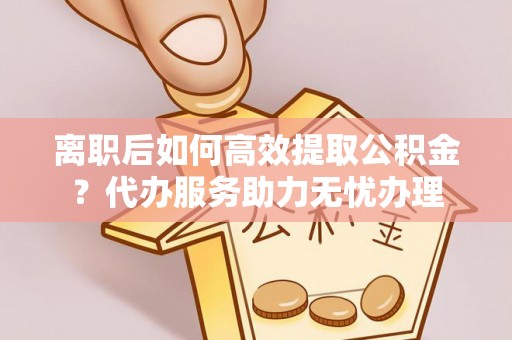 靖远离职后如何高效提取公积金？代办服务助力无忧办理
