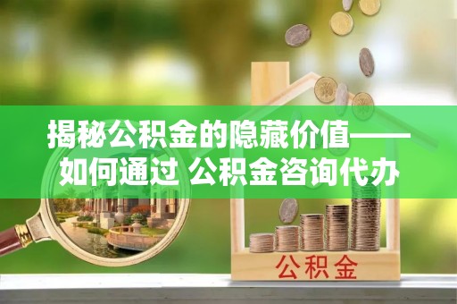 靖远揭秘公积金的隐藏价值——如何通过 公积金咨询代办提取 优化财富管理