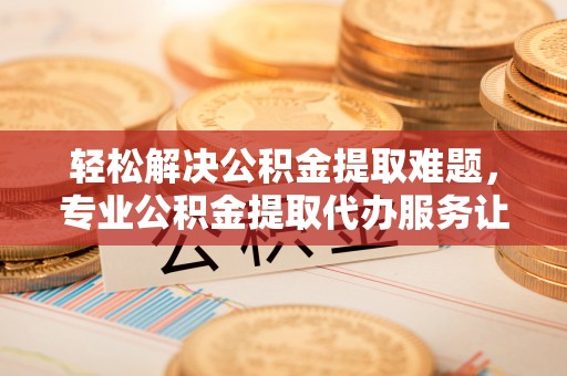 靖远轻松解决公积金提取难题，专业公积金提取代办服务让生活更便捷
