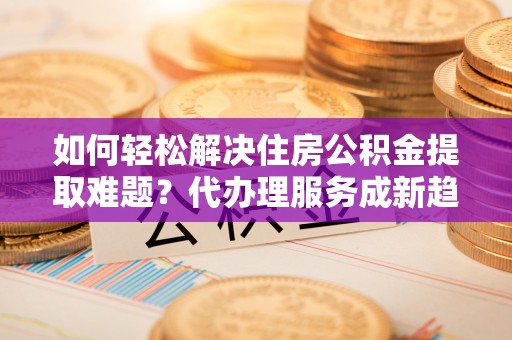 靖远如何轻松解决住房公积金提取难题？代办理服务成新趋势