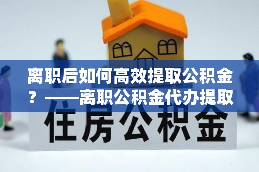 靖远离职后如何高效提取公积金？——离职公积金代办提取全流程解析