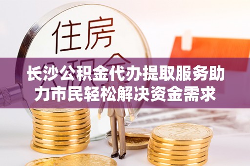 靖远长沙公积金代办提取服务助力市民轻松解决资金需求