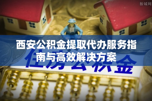 靖远西安公积金提取代办服务指南与高效解决方案