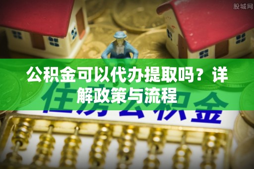 靖远公积金可以代办提取吗？详解政策与流程