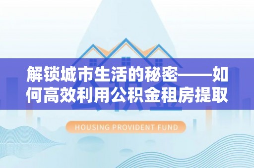 靖远解锁城市生活的秘密——如何高效利用公积金租房提取政策优化居住体验
