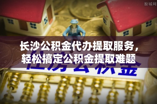 靖远长沙公积金代办提取服务，轻松搞定公积金提取难题