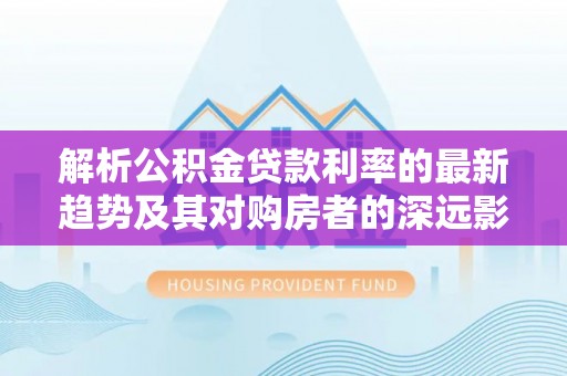 靖远解析公积金贷款利率的最新趋势及其对购房者的深远影响
