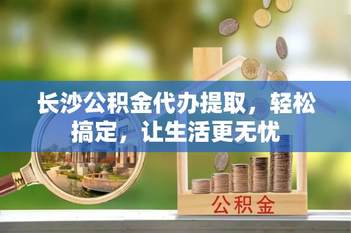 靖远长沙公积金代办提取，轻松搞定，让生活更无忧