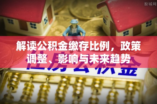 靖远解读公积金缴存比例，政策调整、影响与未来趋势