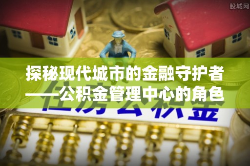 靖远探秘现代城市的金融守护者——公积金管理中心的角色与使命