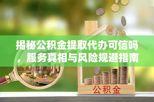 靖远揭秘公积金提取代办可信吗，服务真相与风险规避指南