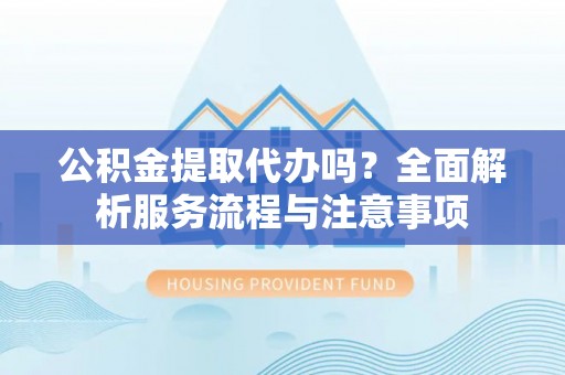 靖远公积金提取代办吗？全面解析服务流程与注意事项
