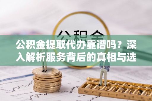 靖远公积金提取代办靠谱吗？深入解析服务背后的真相与选择指南