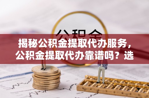 靖远揭秘公积金提取代办服务，公积金提取代办靠谱吗？选择需谨慎