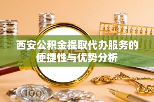 靖远西安公积金提取代办服务的便捷性与优势分析