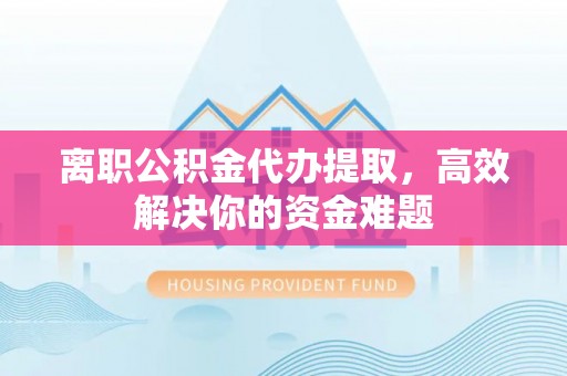 靖远离职公积金代办提取，高效解决你的资金难题