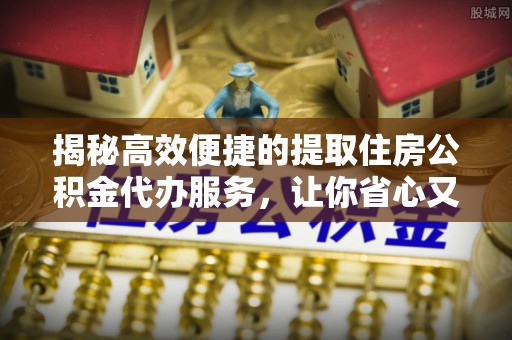 靖远揭秘高效便捷的提取住房公积金代办服务，让你省心又省力