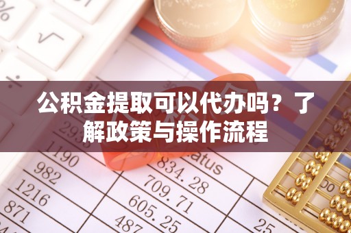 靖远公积金提取可以代办吗？了解政策与操作流程