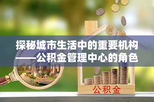 靖远探秘城市生活中的重要机构——公积金管理中心的角色与意义