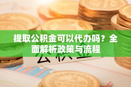 靖远提取公积金可以代办吗？全面解析政策与流程