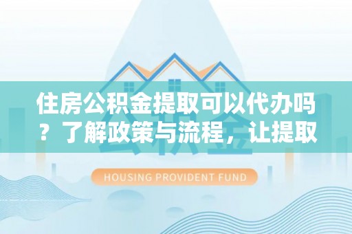 靖远住房公积金提取可以代办吗？了解政策与流程，让提取更便捷