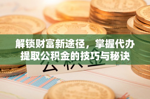 靖远解锁财富新途径，掌握代办提取公积金的技巧与秘诀