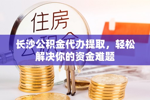 靖远长沙公积金代办提取，轻松解决你的资金难题