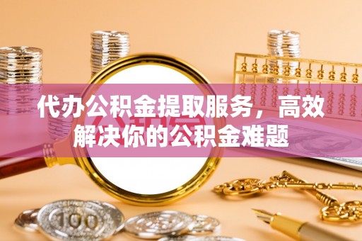 靖远代办公积金提取服务，高效解决你的公积金难题