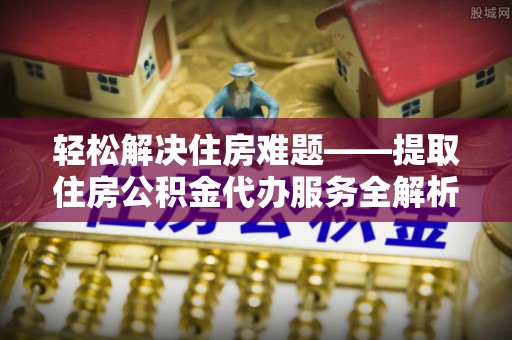 靖远轻松解决住房难题——提取住房公积金代办服务全解析