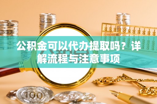 靖远公积金可以代办提取吗？详解流程与注意事项