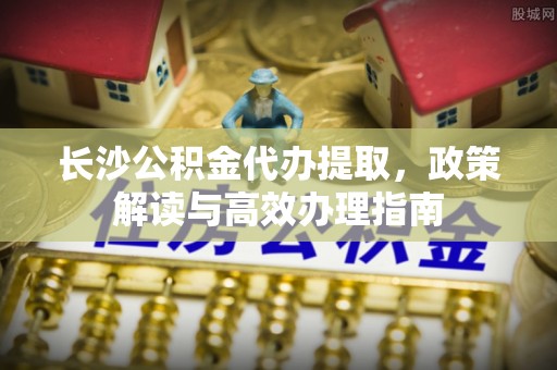 靖远长沙公积金代办提取，政策解读与高效办理指南