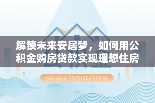 靖远解锁未来安居梦，如何用公积金购房贷款实现理想住房计划