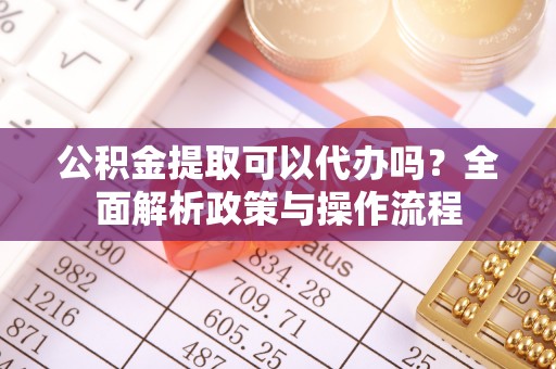 靖远公积金提取可以代办吗？全面解析政策与操作流程