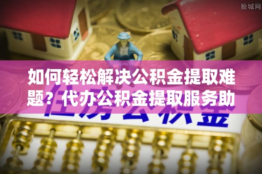 靖远如何轻松解决公积金提取难题？代办公积金提取服务助您一臂之力
