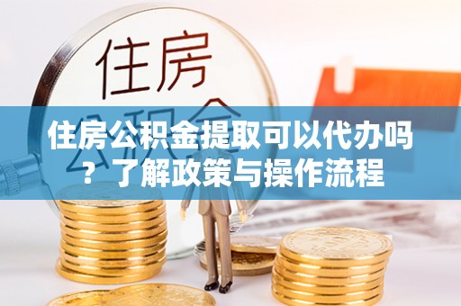 靖远住房公积金提取可以代办吗？了解政策与操作流程