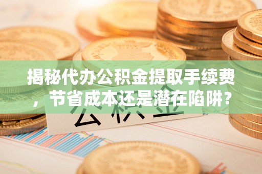 靖远揭秘代办公积金提取手续费，节省成本还是潜在陷阱？