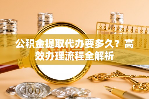 靖远公积金提取代办要多久？高效办理流程全解析