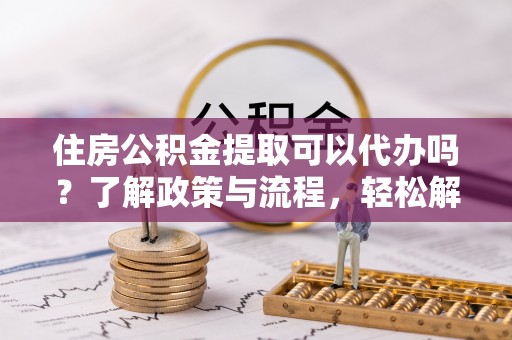 靖远住房公积金提取可以代办吗？了解政策与流程，轻松解决疑惑