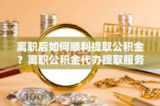 靖远离职后如何顺利提取公积金？离职公积金代办提取服务助力无忧办理