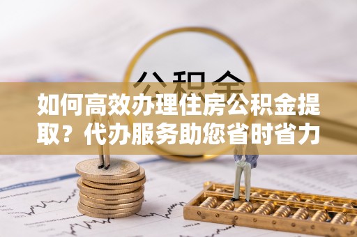 靖远如何高效办理住房公积金提取？代办服务助您省时省力