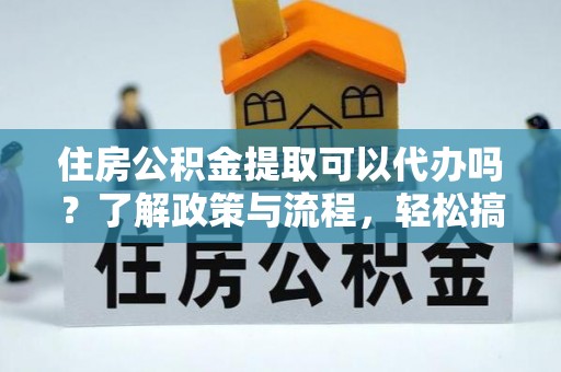 靖远住房公积金提取可以代办吗？了解政策与流程，轻松搞定公积金提取