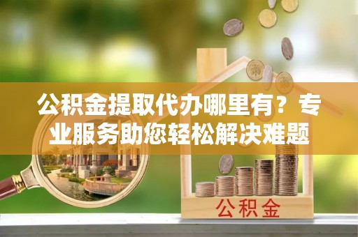 靖远公积金提取代办哪里有？专业服务助您轻松解决难题