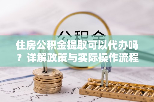 靖远住房公积金提取可以代办吗？详解政策与实际操作流程