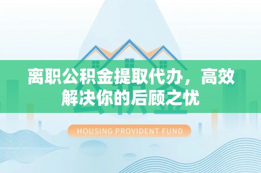 靖远离职公积金提取代办，高效解决你的后顾之忧