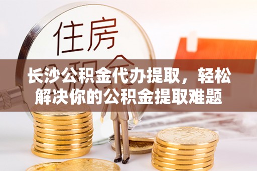靖远长沙公积金代办提取，轻松解决你的公积金提取难题