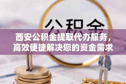 靖远西安公积金提取代办服务，高效便捷解决您的资金需求
