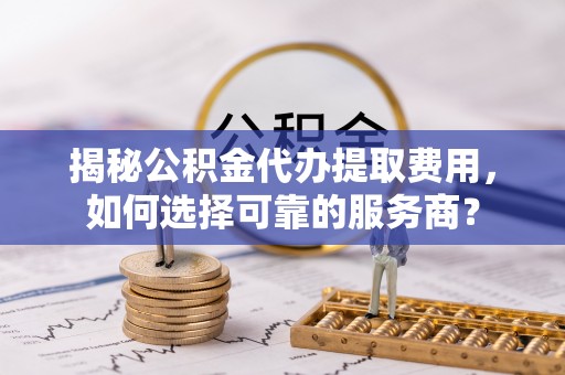 靖远揭秘公积金代办提取费用，如何选择可靠的服务商？