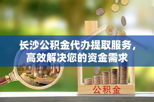 靖远长沙公积金代办提取服务，高效解决您的资金需求