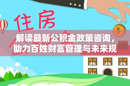 靖远解读最新公积金政策咨询，助力百姓财富管理与未来规划