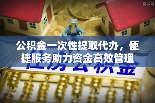 靖远公积金一次性提取代办，便捷服务助力资金高效管理